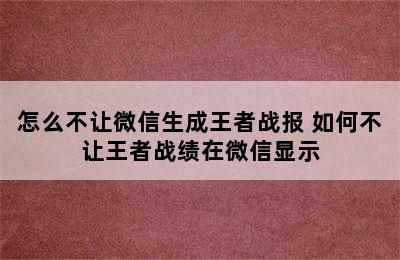 怎么不让微信生成王者战报 如何不让王者战绩在微信显示